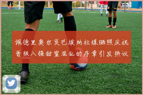 佩德里奥尔莫巴埃纳社媒晒照庆祝晋级八强甜蜜混乱的序章引发热议
