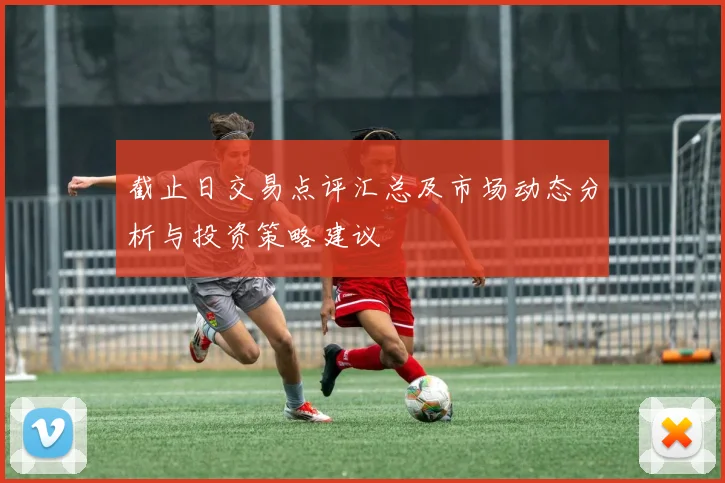 截止日交易点评汇总及市场动态分析与投资策略建议