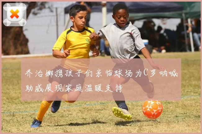 乔治娜携孩子们亲临球场为C罗呐喊助威展现家庭温暖支持