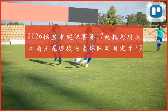 2026怡宝中超联赛第17轮精彩对决云南玉昆迎战河南球队时间定于7月3日晚上20点