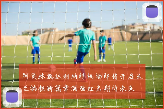 阿莫林抵达利纳特机场即将开启米兰执教新篇章满面红光期待未来