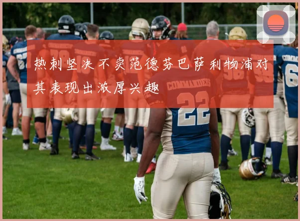 热刺坚决不卖范德芬巴萨利物浦对其表现出浓厚兴趣