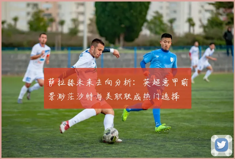 萨拉赫未来去向分析：英超意甲前景渺茫沙特与美职联成热门选择