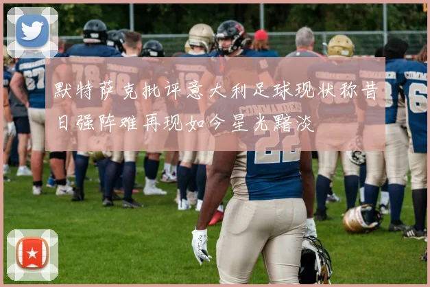 默特萨克批评意大利足球现状称昔日强阵难再现如今星光黯淡