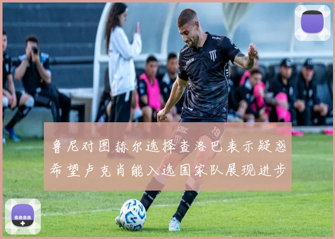 鲁尼对图赫尔选择查洛巴表示疑惑希望卢克肖能入选国家队展现进步