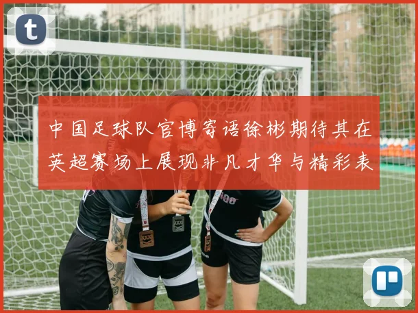 中国足球队官博寄语徐彬期待其在英超赛场上展现非凡才华与精彩表现