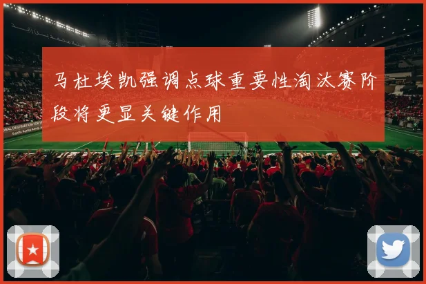 马杜埃凯强调点球重要性淘汰赛阶段将更显关键作用