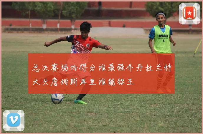 总决赛场均得分谁最强乔丹杜兰特大头詹姆斯库里谁能称王
