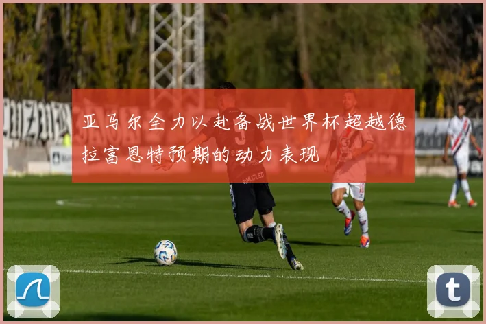 亚马尔全力以赴备战世界杯超越德拉富恩特预期的动力表现