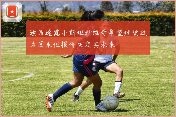 迪马透露小斯坦科维奇希望继续效力国米但报价决定其未来