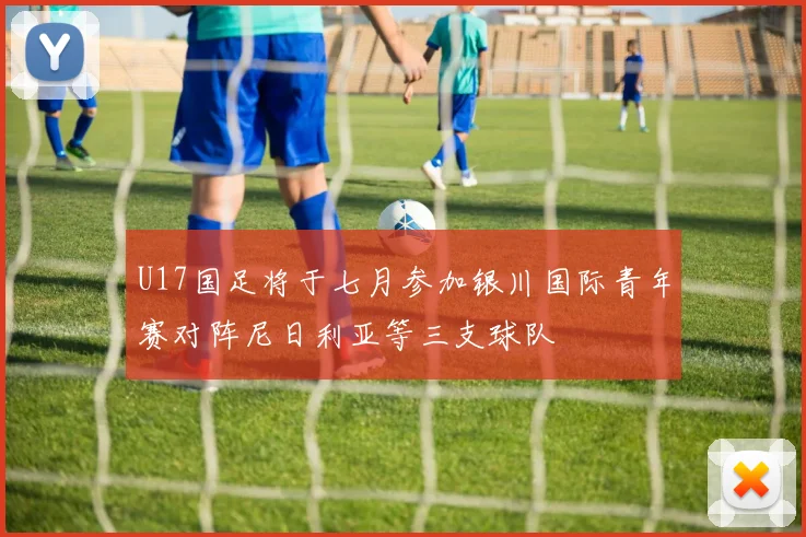 U17国足将于七月参加银川国际青年赛对阵尼日利亚等三支球队