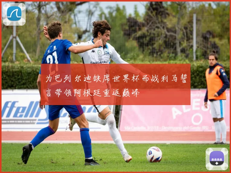 为巴列尔迪缺席世界杯而战利马誓言带领阿根廷重返巅峰