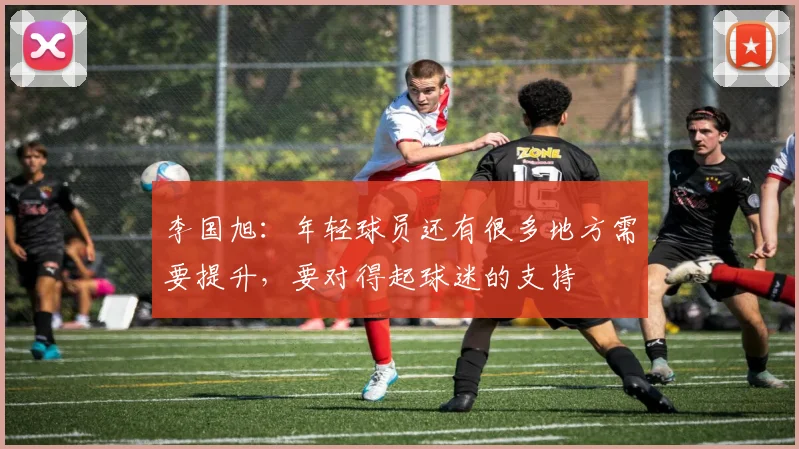 李国旭：年轻球员还有很多地方需要提升，要对得起球迷的支持