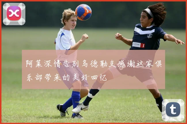 阿莱深情告别乌德勒支感谢这家俱乐部带来的美好回忆