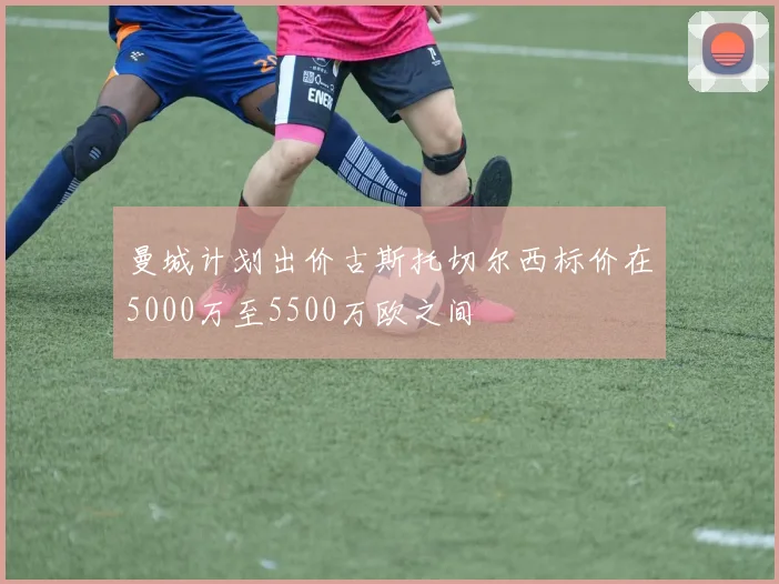 曼城计划出价古斯托切尔西标价在5000万至5500万欧之间