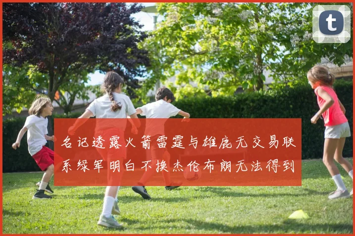 名记透露火箭雷霆与雄鹿无交易联系绿军明白不换杰伦布朗无法得到字母哥