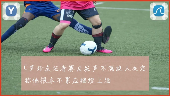 C罗好友记者赛后发声不满换人决定称他根本不累应继续上场